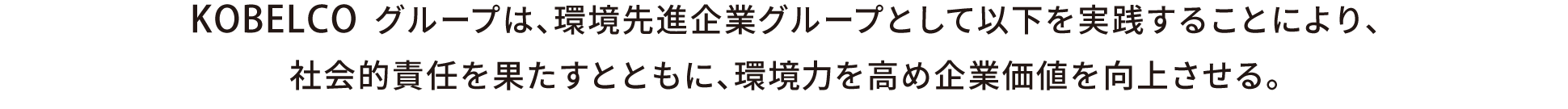 KOBELCOグループは、環境先進企業グループとして以下を実践することにより、
		社会的責任を果たすとともに、環境力を高め企業価値を向上させる。